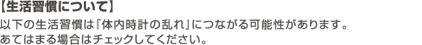 【生活習慣について】以下の生活習慣は『体内時計の乱れ』につながる可能性があります。あてはまる場合はチェックしてください。